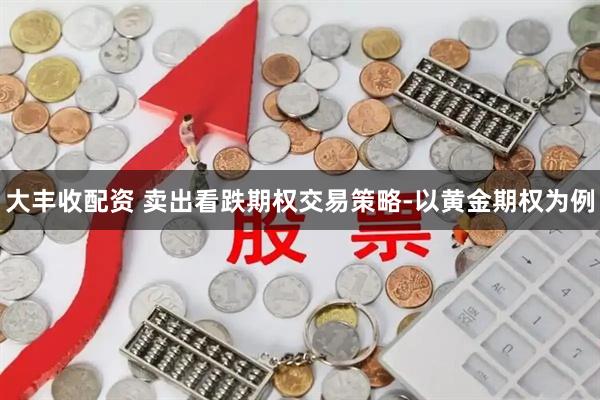 大丰收配资 卖出看跌期权交易策略-以黄金期权为例