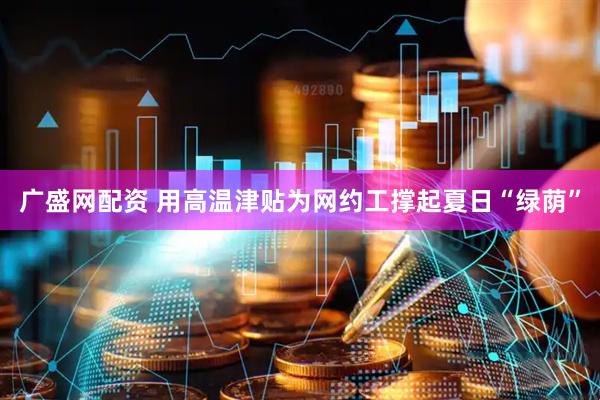 广盛网配资 用高温津贴为网约工撑起夏日“绿荫”