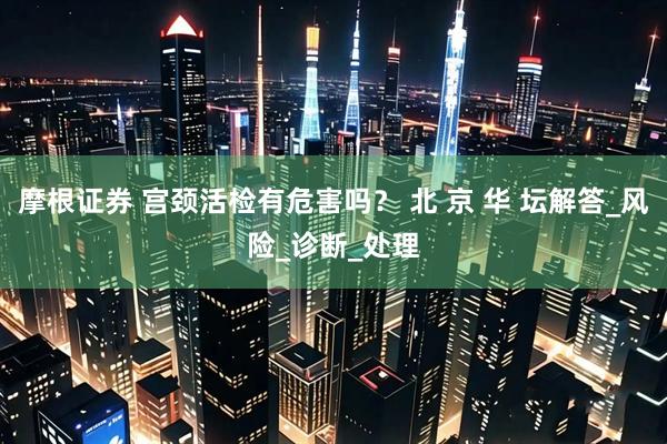 摩根证券 宫颈活检有危害吗？ 北 京 华 坛解答_风险_诊断_处理