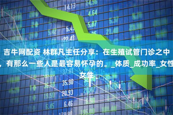 吉牛网配资 林群凡主任分享：在生殖试管门诊之中，有那么一些人是最容易怀孕的。_体质_成功率_女性