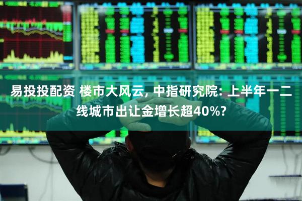 易投投配资 楼市大风云, 中指研究院: 上半年一二线城市出让金增长超40%?