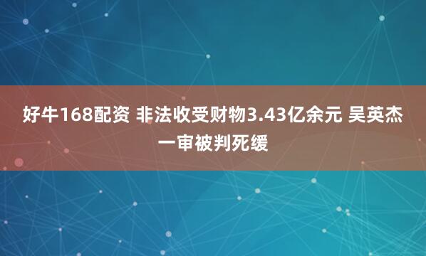 好牛168配资 非法收受财物3.43亿余元 吴英杰一审被判死缓