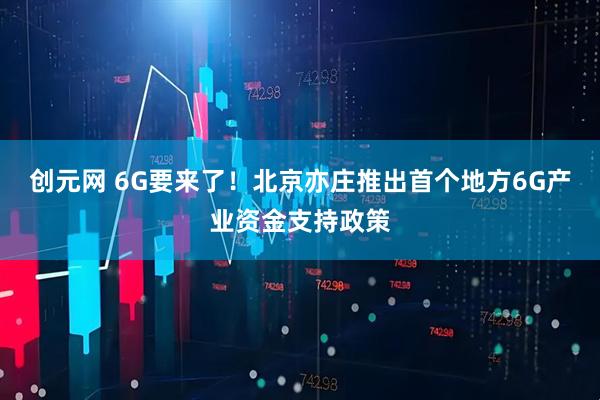 创元网 6G要来了！北京亦庄推出首个地方6G产业资金支持政策