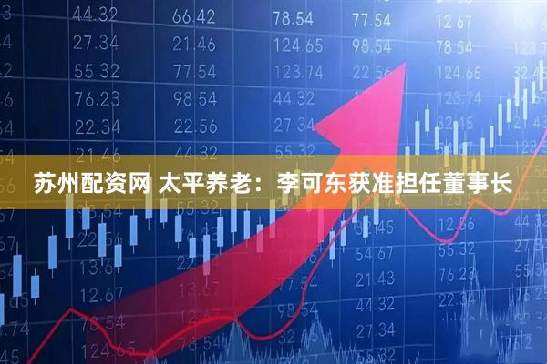 苏州配资网 太平养老：李可东获准担任董事长