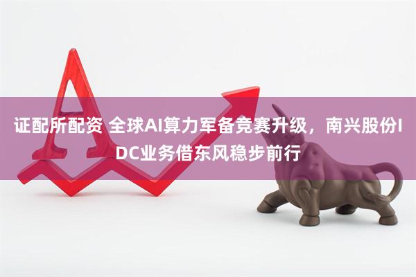 证配所配资 全球AI算力军备竞赛升级，南兴股份IDC业务借东风稳步前行