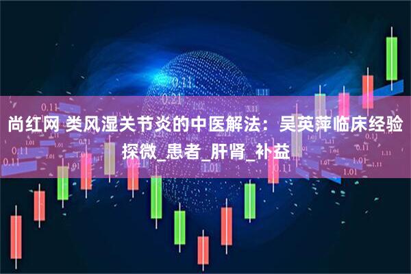 尚红网 类风湿关节炎的中医解法：吴英萍临床经验探微_患者_肝肾_补益
