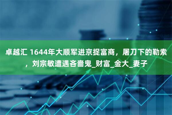 卓越汇 1644年大顺军进京捉富商，屠刀下的勒索，刘宗敏遭遇吝啬鬼_财富_金大_妻子