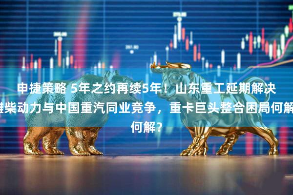 申捷策略 5年之约再续5年！山东重工延期解决潍柴动力与中国重汽同业竞争，重卡巨头整合困局何解？