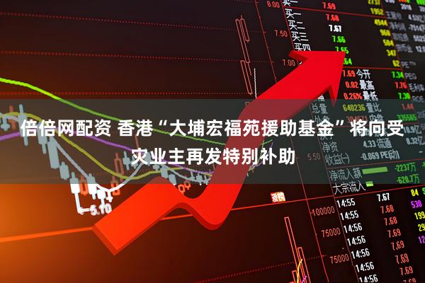 倍倍网配资 香港“大埔宏福苑援助基金”将向受灾业主再发特别补助