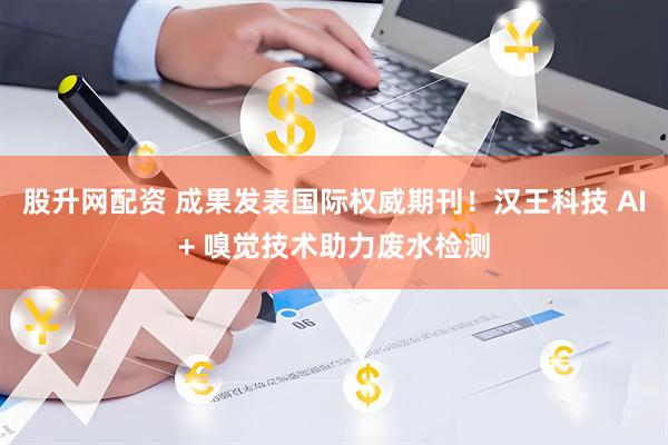 股升网配资 成果发表国际权威期刊!汉王科技 AI+ 嗅觉技术助力废水检测