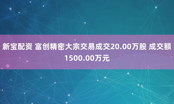 新宝配资 富创精密大宗交易成交20.00万股 成交额1500.00万元