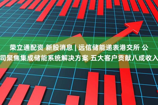 荣立通配资 新股消息 | 远信储能递表港交所 公司聚焦集成储能系统解决方案 五大客户贡献八成收入