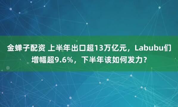 金蝉子配资 上半年出口超13万亿元，Labubu们增幅超9.6%，下半年该如何发力？