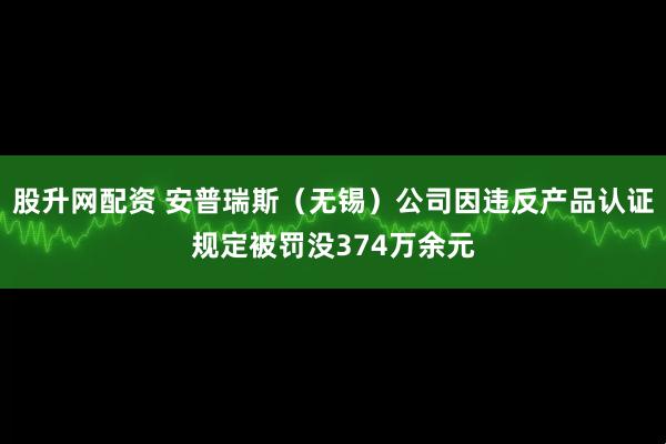 股升网配资 安普瑞斯（无锡）公司因违反产品认证规定被罚没374万余元