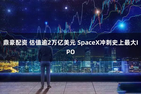 鼎豪配资 估值逾2万亿美元 SpaceX冲刺史上最大IPO